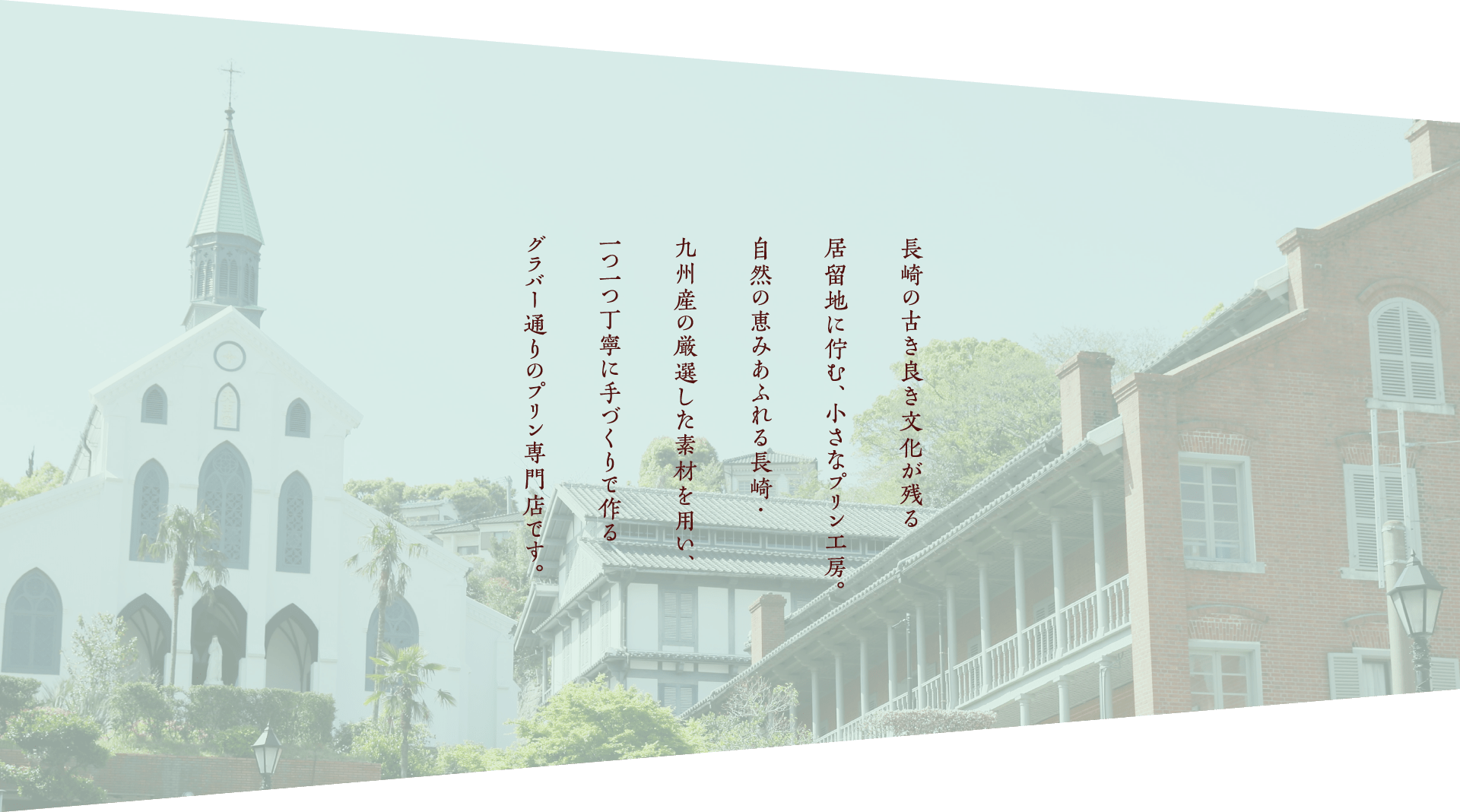 長崎の古き良き文化が残る居留地に佇む、小さなプリン工房。自然の恵みあふれる長崎・九州産の厳選した素材を用い、一つ一つ丁寧に手づくりで作るプリン専門店です。